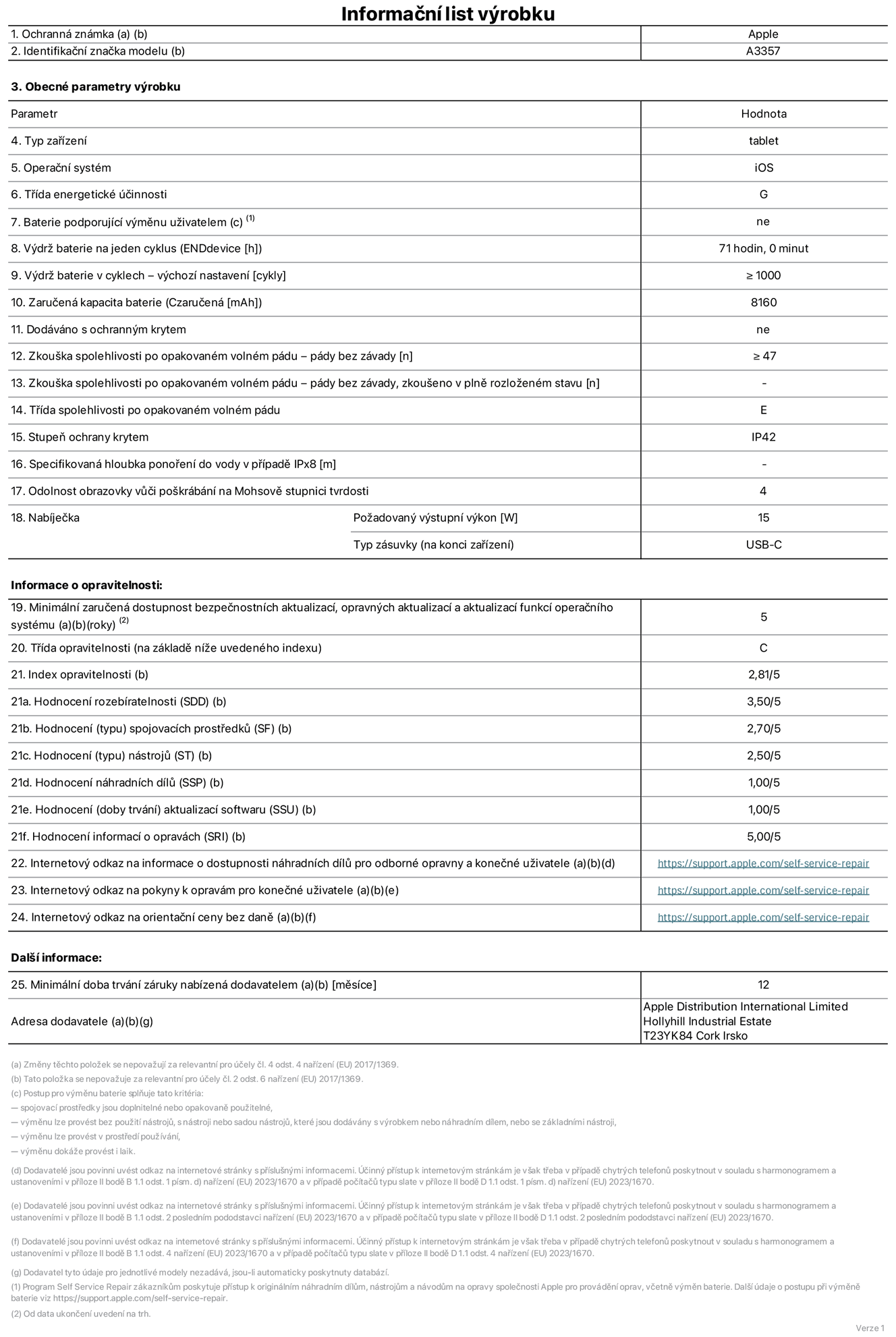 Informační list výrobku 11palcový iPad Pro M5 Wi‑Fi, model A3357. Dodala společnost Apple Distribution International Limited, Hollyhill Industrial Estate. Cork, Irsko T23 YK84. Typ zařízení: tablet. Operační systém: iOS. Třída energetické účinnosti: G. Baterie vyměnitelná uživatelem: ne. Výdrž baterie na jeden cyklus: 71 hodin. Výdrž baterie v cyklech – výchozí nastavení: ≥ 1 000. Zaručená kapacita baterie: 8 160 mAh. Dodáváno s ochranným krytem: ne. Zkouška spolehlivosti po opakovaném volném pádu – pády bez závady: ≥ 47. Zkouška spolehlivosti po opakovaném volném pádu – pády bez závady, zkoušeno v plně rozloženém stavu: neuvádí se. Třída spolehlivosti po opakovaném volném pádu: E. Stupeň ochrany proti vniknutí prachu a vody: IP42. Specifikovaná hloubka ponoření do vody v případě IPx8: neuvádí se. Odolnost obrazovky vůči poškrábání na Mohsově stupnici tvrdosti: 4. Požadovaný výstupní výkon nabíječky: 15 W. Typ nabíjecí zásuvky (na konci zařízení): USB‑C. Minimální zaručená dostupnost bezpečnostních aktualizací, opravných aktualizací a aktualizací funkcí operačního systému: 5 let. Třída opravitelnosti: C. Index opravitelnosti: 2,81/5. Hodnocení rozebíratelnosti (SDD): 3,50/5. Hodnocení spojovacích prostředků: 2,70/5. Hodnocení nástrojů: 2,50/5. Hodnocení náhradních dílů: 1,00/5. Hodnocení aktualizací softwaru: 1,00/5. Hodnocení informací o opravách: 5,00/5. Internetový odkaz na informace o dostupnosti náhradních dílů pro odborné opravny a konečné uživatele: https://support.apple.com/self-service-repair. Internetový odkaz na pokyny k opravám pro konečné uživatele: https://support.apple.com/self-service-repair. Internetový odkaz na orientační ceny bez daně: https://support.apple.com/self-service-repair. Je nabízena obecná 12měsíční záruka.